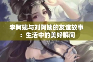 李阿姨与刘阿姨的友谊故事：生活中的美好瞬间