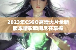 2023年CSGO高清大片全新版本精彩瞬间尽在掌握