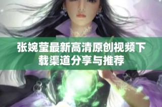 张婉莹最新高清原创视频下载渠道分享与推荐