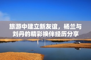 旅游中建立新友谊，杨兰与刘丹的精彩换伴经历分享