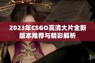 2023年CSGO高清大片全新版本推荐与精彩解析