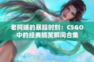 老阿姨的暴躁时刻：CSGO中的经典搞笑瞬间合集