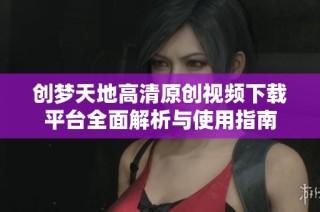 创梦天地高清原创视频下载平台全面解析与使用指南