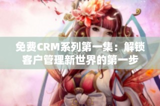 免费CRM系列第一集：解锁客户管理新世界的第一步