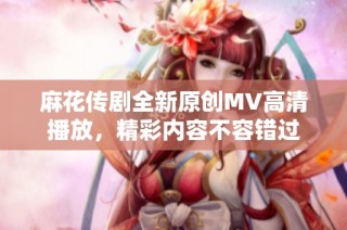 麻花传剧全新原创MV高清播放，精彩内容不容错过