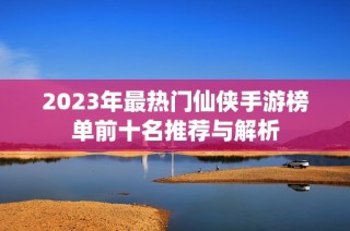 2023年最热门仙侠手游榜单前十名推荐与解析