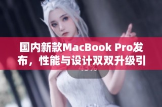 国内新款MacBook Pro发布，性能与设计双双升级引关注