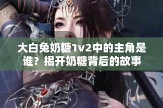 大白兔奶糖1v2中的主角是谁？揭开奶糖背后的故事