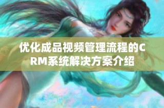 优化成品视频管理流程的CRM系统解决方案介绍