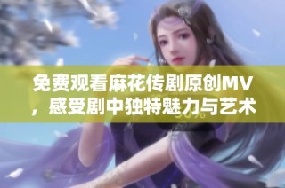 免费观看麻花传剧原创MV，感受剧中独特魅力与艺术风采