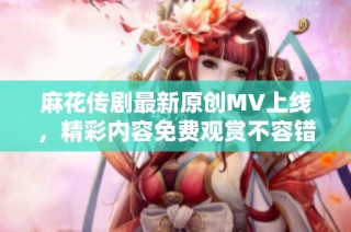 麻花传剧最新原创MV上线，精彩内容免费观赏不容错过