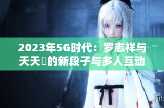 2023年5G时代：罗志祥与天天奭的新段子与多人互动揭秘