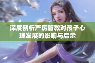 深度剖析严厉管教对孩子心理发展的影响与启示