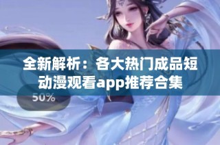 全新解析：各大热门成品短动漫观看app推荐合集