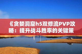 《贪婪洞窟h5双修流PVP攻略：提升战斗胜率的关键策略》