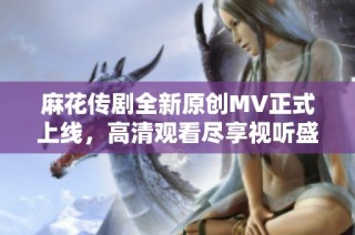 麻花传剧全新原创MV正式上线，高清观看尽享视听盛宴