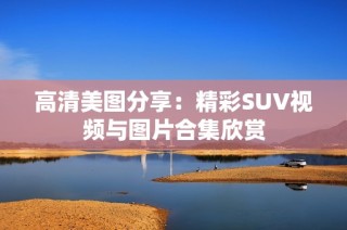 高清美图分享：精彩SUV视频与图片合集欣赏