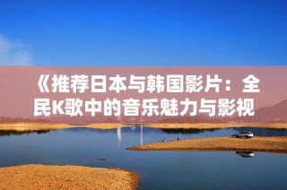 《推荐日本与韩国影片：全民K歌中的音乐魅力与影视共鸣》