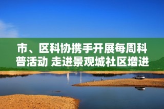 市、区科协携手开展每周科普活动 走进景观城社区增进居民科学素养