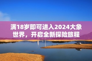 满18岁即可进入2024大象世界，开启全新探险旅程