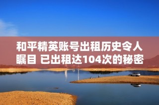 和平精英账号出租历史令人瞩目 已出租达104次的秘密揭秘