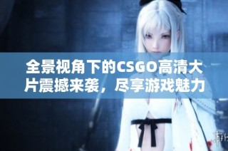 全景视角下的CSGO高清大片震撼来袭，尽享游戏魅力