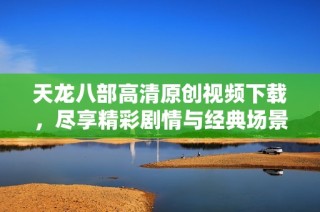 天龙八部高清原创视频下载，尽享精彩剧情与经典场景