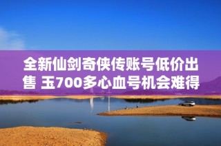 全新仙剑奇侠传账号低价出售 玉700多心血号机会难得