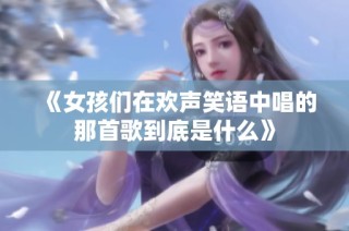 《女孩们在欢声笑语中唱的那首歌到底是什么》