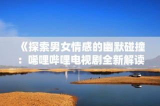 《探索男女情感的幽默碰撞：唏哩哔哩电视剧全新解读》