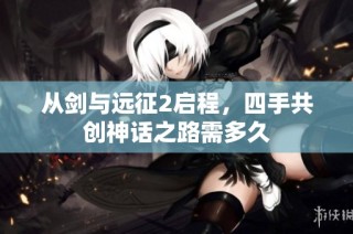 从剑与远征2启程，四手共创神话之路需多久