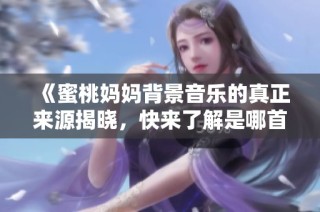 《蜜桃妈妈背景音乐的真正来源揭晓，快来了解是哪首歌》