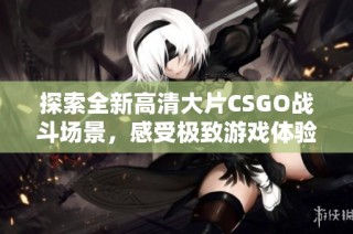 探索全新高清大片CSGO战斗场景，感受极致游戏体验