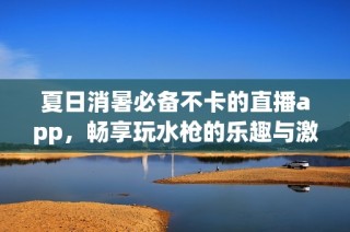 夏日消暑必备不卡的直播app，畅享玩水枪的乐趣与激情