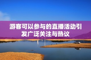 游客可以参与的直播活动引发广泛关注与热议