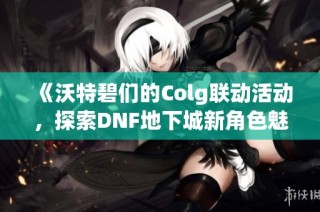 《沃特碧们的Colg联动活动，探索DNF地下城新角色魅力》