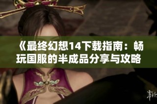 《最终幻想14下载指南：畅玩国服的半成品分享与攻略》