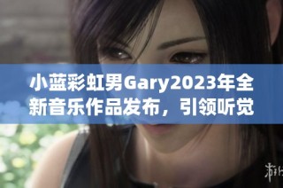 小蓝彩虹男Gary2023年全新音乐作品发布，引领听觉盛宴