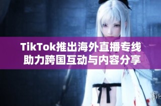 TikTok推出海外直播专线 助力跨国互动与内容分享