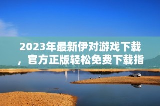 2023年最新伊对游戏下载，官方正版轻松免费下载指南