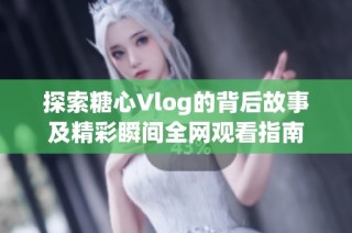 探索糖心Vlog的背后故事及精彩瞬间全网观看指南