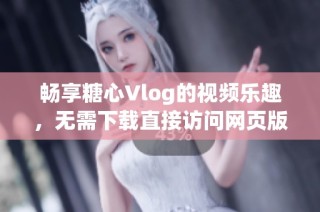 畅享糖心Vlog的视频乐趣，无需下载直接访问网页版体验