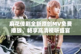 麻花传剧全新原创MV免费播放，畅享高清视听盛宴