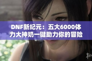 DNF新纪元：五大6000体力大神奶一键助力你的冒险征程