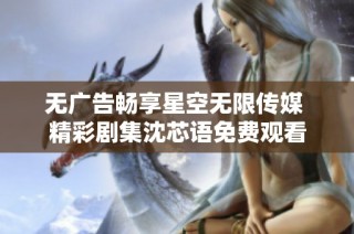 无广告畅享星空无限传媒 精彩剧集沈芯语免费观看