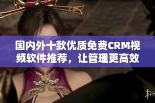 国内外十款优质免费CRM视频软件推荐，让管理更高效