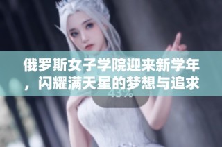 俄罗斯女子学院迎来新学年，闪耀满天星的梦想与追求