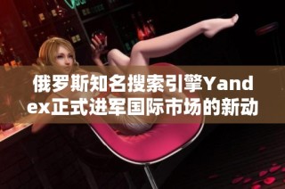 俄罗斯知名搜索引擎Yandex正式进军国际市场的新动态