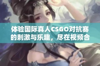 体验国际真人CSGO对抗赛的刺激与乐趣，尽在视频合集！