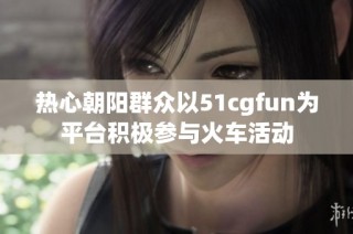 热心朝阳群众以51cgfun为平台积极参与火车活动